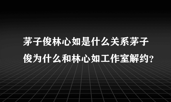 茅子俊林心如是什么关系茅子俊为什么和林心如工作室解约？