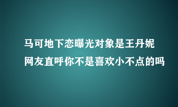 马可地下恋曝光对象是王丹妮网友直呼你不是喜欢小不点的吗