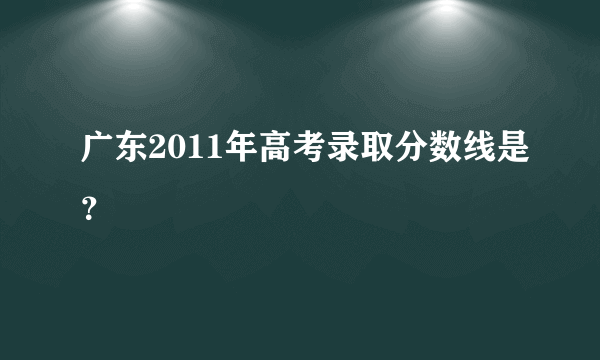 广东2011年高考录取分数线是？