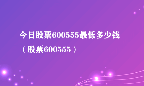 今日股票600555最低多少钱（股票600555）