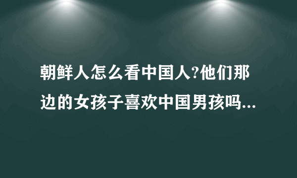 朝鲜人怎么看中国人?他们那边的女孩子喜欢中国男孩吗?她们想嫁到中国来吗?在中国那里认识更多的朝鲜女孩子