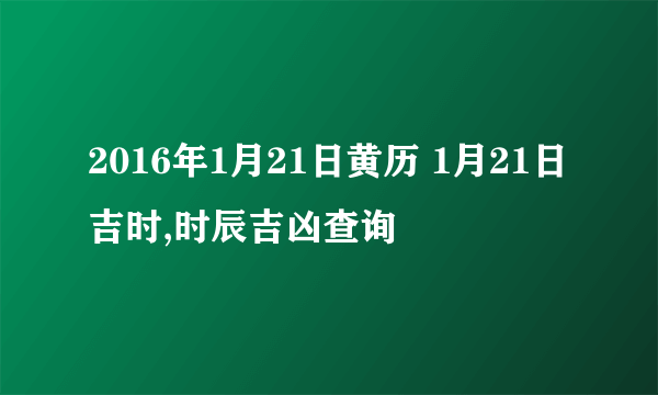 2016年1月21日黄历 1月21日吉时,时辰吉凶查询