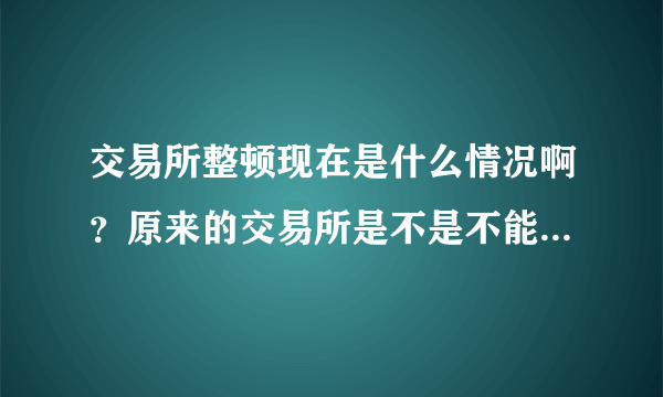 交易所整顿现在是什么情况啊？原来的交易所是不是不能做交易了？