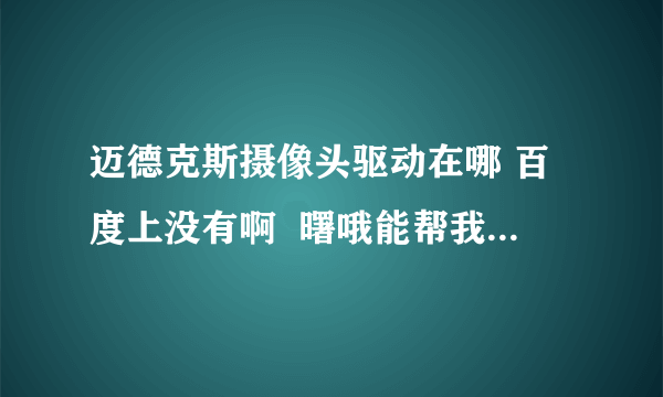 迈德克斯摄像头驱动在哪 百度上没有啊  曙哦能帮我找到啊我的QQ号码是416235211  谢谢了