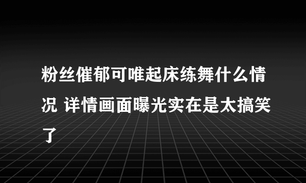 粉丝催郁可唯起床练舞什么情况 详情画面曝光实在是太搞笑了