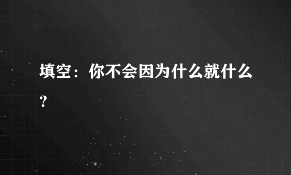 填空：你不会因为什么就什么？