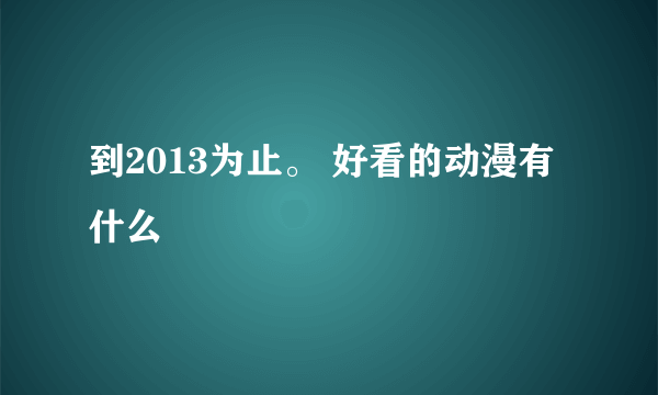 到2013为止。 好看的动漫有什么