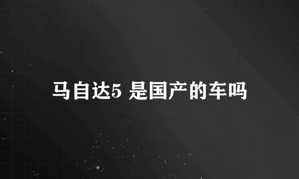 马自达5 是国产的车吗