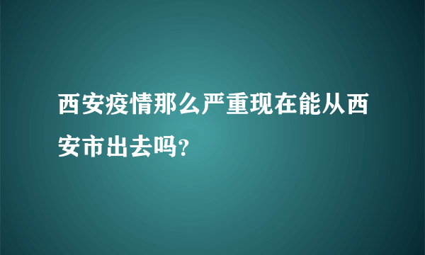 西安疫情那么严重现在能从西安市出去吗？