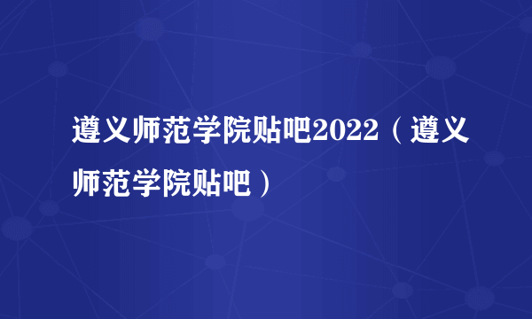 遵义师范学院贴吧2022（遵义师范学院贴吧）