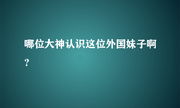 哪位大神认识这位外国妹子啊？