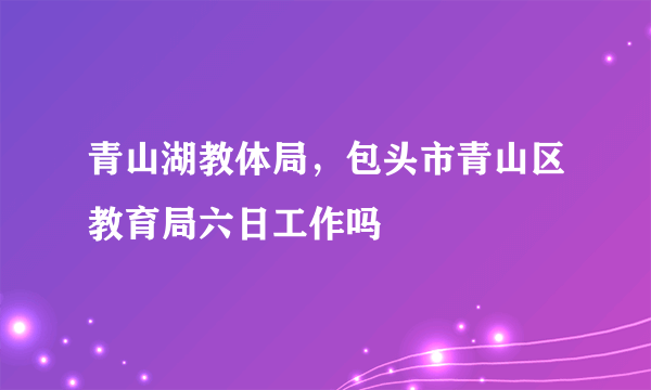 青山湖教体局，包头市青山区教育局六日工作吗