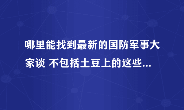 哪里能找到最新的国防军事大家谈 不包括土豆上的这些 以及好的军事栏目 广播也行关键是能在网上找到