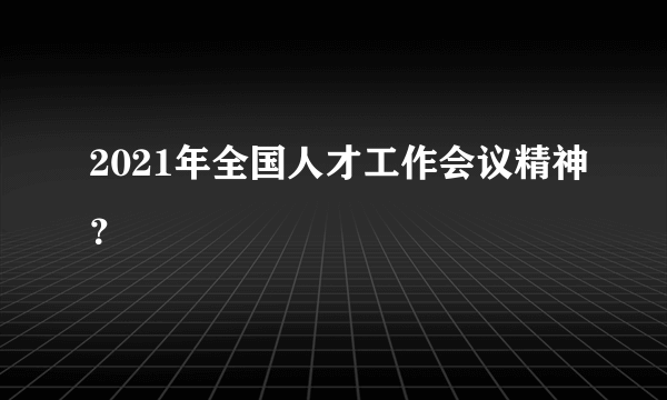 2021年全国人才工作会议精神？