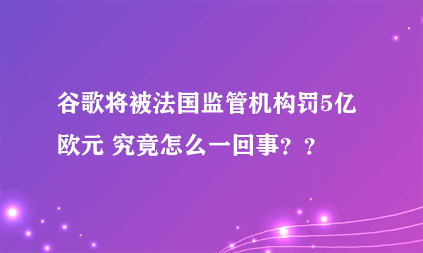 谷歌将被法国监管机构罚5亿欧元 究竟怎么一回事？？