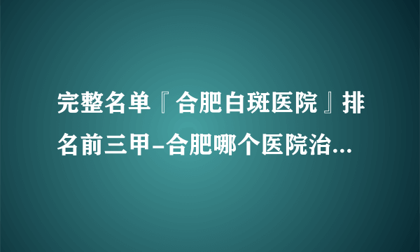 完整名单『合肥白斑医院』排名前三甲-合肥哪个医院治白癜风好