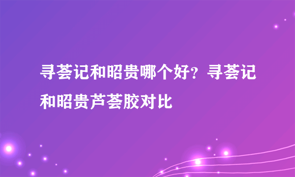 寻荟记和昭贵哪个好？寻荟记和昭贵芦荟胶对比