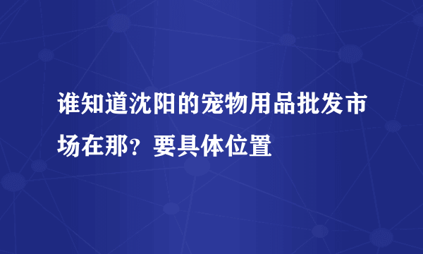 谁知道沈阳的宠物用品批发市场在那？要具体位置