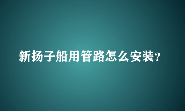 新扬子船用管路怎么安装？