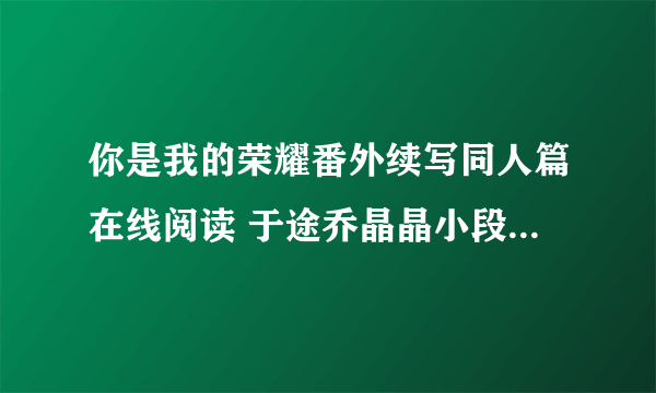 你是我的荣耀番外续写同人篇在线阅读 于途乔晶晶小段子未删减版txt下载