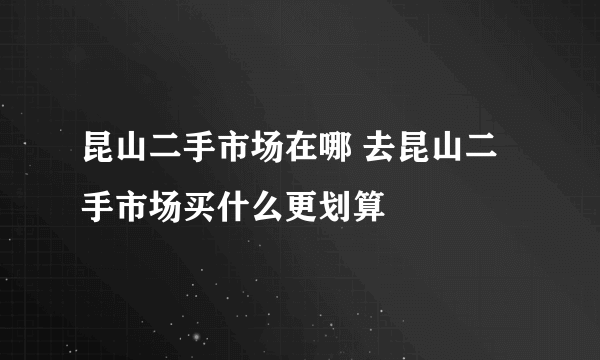 昆山二手市场在哪 去昆山二手市场买什么更划算