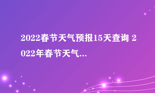 2022春节天气预报15天查询 2022年春节天气预测气温会怎样