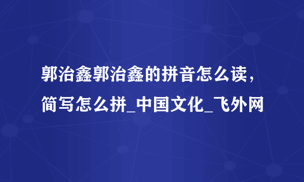 郭治鑫郭治鑫的拼音怎么读，简写怎么拼_中国文化_飞外网