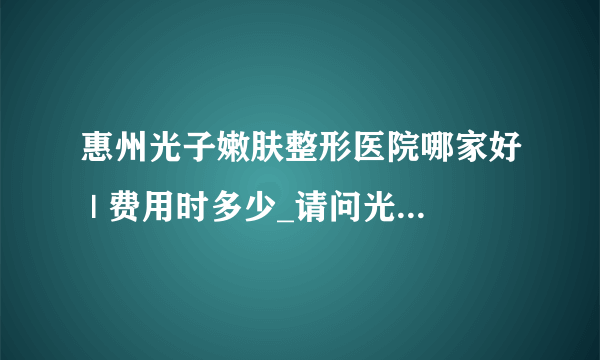 惠州光子嫩肤整形医院哪家好 | 费用时多少_请问光子嫩肤的危害有哪些，明天想去做！