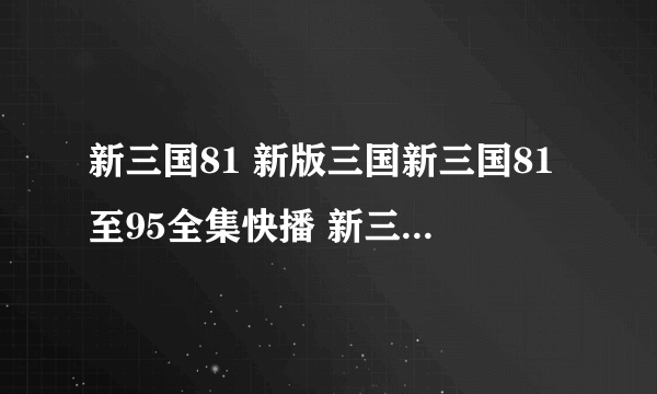 新三国81 新版三国新三国81至95全集快播 新三国81集82集卫视热播下载地址？