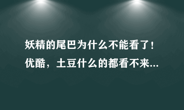 妖精的尾巴为什么不能看了！优酷，土豆什么的都看不来了！是不是停了啊？