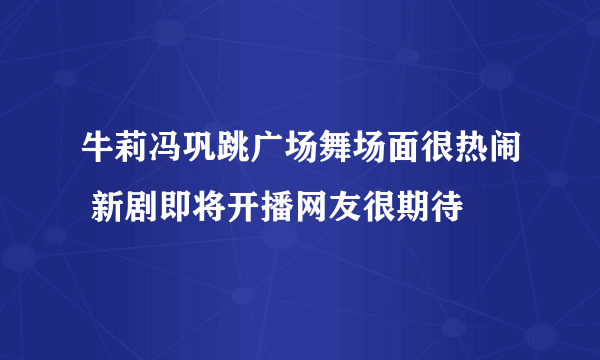 牛莉冯巩跳广场舞场面很热闹 新剧即将开播网友很期待