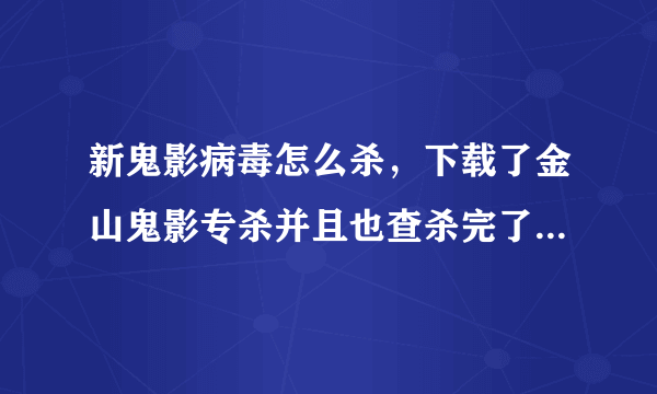 新鬼影病毒怎么杀，下载了金山鬼影专杀并且也查杀完了，但是再次全盘扫描的时候又扫出来了