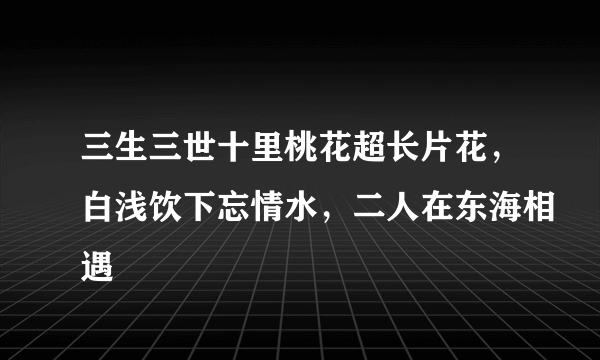 三生三世十里桃花超长片花，白浅饮下忘情水，二人在东海相遇