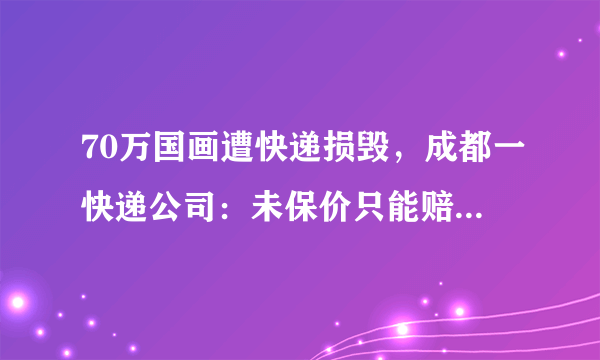 70万国画遭快递损毁，成都一快递公司：未保价只能赔300元, 你怎么看？