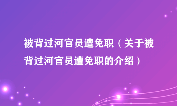 被背过河官员遭免职（关于被背过河官员遭免职的介绍）