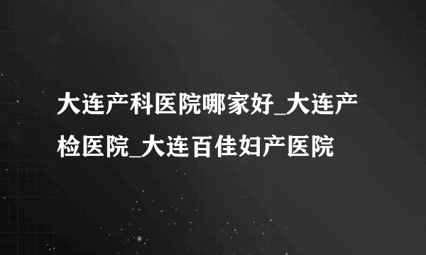 大连产科医院哪家好_大连产检医院_大连百佳妇产医院