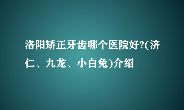 洛阳矫正牙齿哪个医院好?(济仁、九龙、小白兔)介绍