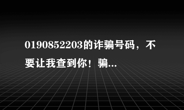 0190852203的诈骗号码，不要让我查到你！骗老子头上来了，我已经很配合你了！你干嘛挂我电话呢