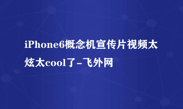 iPhone6概念机宣传片视频太炫太cool了-飞外网