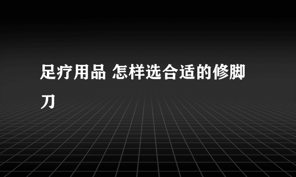 足疗用品 怎样选合适的修脚刀