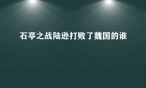 石亭之战陆逊打败了魏国的谁