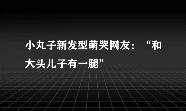 小丸子新发型萌哭网友：“和大头儿子有一腿”