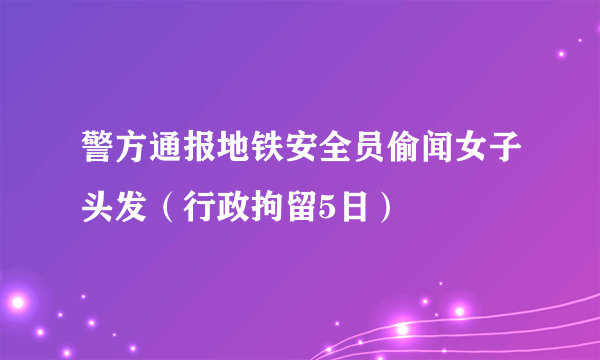 警方通报地铁安全员偷闻女子头发（行政拘留5日）