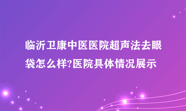 临沂卫康中医医院超声法去眼袋怎么样?医院具体情况展示