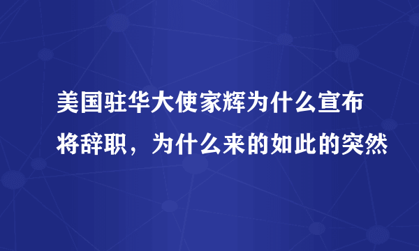 美国驻华大使家辉为什么宣布将辞职，为什么来的如此的突然