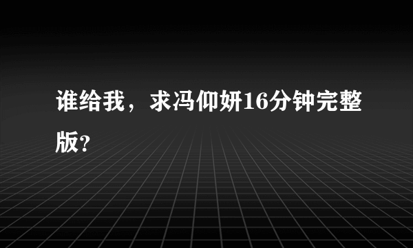 谁给我，求冯仰妍16分钟完整版？