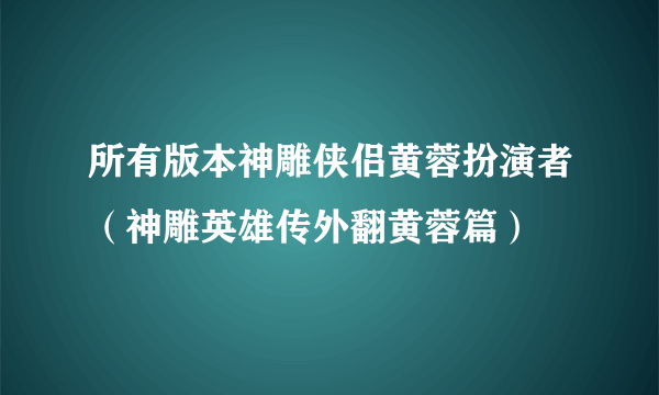 所有版本神雕侠侣黄蓉扮演者（神雕英雄传外翻黄蓉篇）