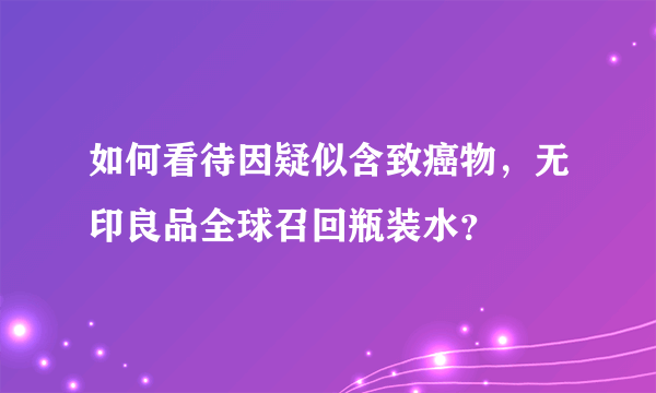 如何看待因疑似含致癌物，无印良品全球召回瓶装水？