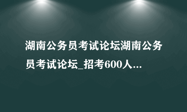 湖南公务员考试论坛湖南公务员考试论坛_招考600人！2021湖南三支