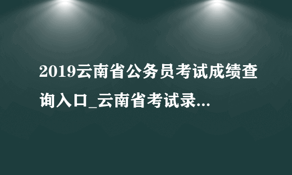 2019云南省公务员考试成绩查询入口_云南省考试录用公务员专题信息网